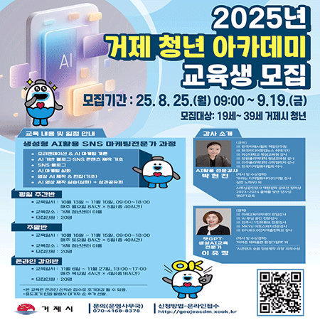 2025년 거제 청년 아카데미] 교육생 모집
모집기간: 25.8.25.(월) 09:00~9.19.(금)
교육 내용 및 일정 안내
생성형 AI활용 SNS 마케팅전문가 과정
오리엔테이션 & AI 마케팅 개론
AI 기반 폴로그 SNS 콘텐츠 제작 기초
SNS·폴로그
AI 마케팅 실화
영상 AI 제작 & 편집(기초)
AI 영상 제작 실습(심화) + 성과공유회
평일 주간반
교육일시 : 10월 13일~11월 10일, 09:00~18:00 매주 월요일 8시간×5일(총 40시간)
* 교육장소 : 거제 청년센터 이름
* 모집인원 : 20명
주말반
교육일시 : 10월 18일~11월 15일, 09:00~18:00 매주 토요일 8시간×5일(총 40시간)
* 교육장소 : 거제 청년센터 이름
모집인원 : 20명
온라인 강의반
교육일시: 11월 6일~11월 27일, 13:00-17:00 매주 목요일 4시간×4일(출16시간)
모집인원 : 20명
*본 교육원 온라인 선착순 접수로 조기마감 될 수 있음.
중도포기 인원 발행시 대기자 추가 발
문의(운영사무국) |
070-4168-8378
OK
거제시
신청방법 온라인접수
http://geojeacdm.xook.kr
강사 소개
(음지)
한국이래시합퍼 책임연구원
한국미디어업뉴스 취재기지
마산대학교 평생교육원 강사
창원클리대학 평생교육원 경시
한국디지털퓨터의 이사
박현진 Al활용 전문강사
저서 및 수상경력
우리는 디지털퓨터대디지털 강사 실전 노히 외
2023-2024 를 빛낸 감사상
雙GPT교육
(경력)
이교육어커대이 전임강사
AI 후닝 공인 전문강사
진주시 1인유튜브 전문감사
MIKYU 아트스피치전문강사
EPUB3 전자책출판학교 강사
(저서 및 수상경력)
이마른 해외출판 환경그림
챗GPT-생성AI교육 전문가 이유정
콘텐츠 소품영상제작과장 최우수상