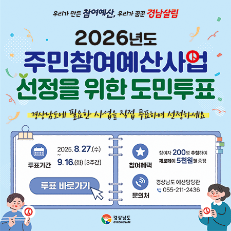 우리가 만든 참여예산, 우리가 꿈꾼 경남살림
2026년도 주민참여예산사업 선정을 위한 도민투표
경상남도에 필요한 사업을 직접 투표하여 선정하세요
투표기간 2025.8.27.(수) 9.16.(화) [3주간]
참여자 200명 추첨하여 제로페이 5천원권 증정
참여혜택 투표 바로가기
문의처 경상남도 예산담당관 055-211-2436
경상남도