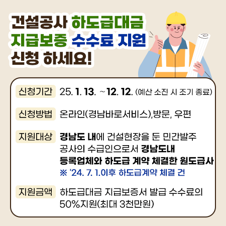 건설공사 하도급대금 지급보증 수수료 지원 신청하세요!
신청기간 : 25. 1. 13. ∼ 12. 12. (예산 소진 시 조기 종료)
신청방법 : 온라인(경남바로서비스),방문, 우편
지원대상 : 경남도 내에 건설현장을 둔 민간발주 공사의 수급인으로서 경남도내 등록업체와 하도급 계약 체결한 원도급사 ※ '24. 7. 1.이후 하도급계약 체결 건
지원금액 : 하도급대금 지급보증서 발급 수수료의 50%지원(최대 3천만원)