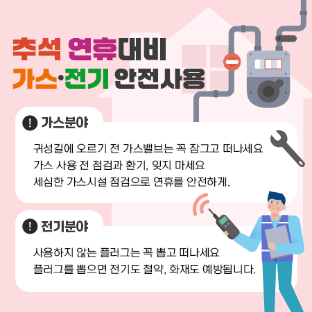 추석 연휴대비 가스‧전기 안전사용 
가스분야
◇ 귀성길에 오르기 전 가스밸브는 꼭 잠그고 떠나세요
◇ 가스 사용 전 점검과 환기, 잊지 마세요
◇ 세심한 가스시설 점검으로 연휴를 안전하게.

 전기분야
◇ 사용하지 않는 플러그는 꼭 뽑고 떠나세요
◇ 플러그를 뽑으면 전기도 절약, 화재도 예방됩니다.