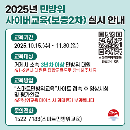 2025년 민방위 사이버교육(보충2차) 실시 안내
교육기간
2025.10.15.(수) ~ 11.30.(일)
교육대상
거제시 소속 3년차 이상 민방위대원
※1~2년차 대원은 집합교육으로 참석해주세요.
교육방법
