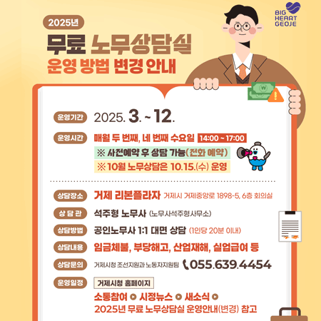 2025년
무료 노무상담실
운영 방법 변경 안내
BIG HEART GEOJE
운영기간
2025.3.-12.
운영시간
매월 두 번째, 네 번째 수요일
14:00~17:00
※ 사전예약 후 상담 가능(전화 예약)
※10월 노무상담은 10.15.(수) 운영
상담장소
거제 리본플라자 거제시 거제중앙로 1898-5, 6층 회의실
상담관
석주형 노무사 (노무사석주형사무소)
상담방법
공인노무사 1:1 대면 상담 (1인당 20분 이내)
상담내용
임금체불, 부당해고, 산업재해, 실업급여 등
상담문의
거제시청 조선지원과 노동자지원팀
055.639.4454
운영일정
거제시청 홈페이지
소통참여 시정뉴스
새소식
2025년 무료 노무상담실 운영안내(변경) 참고