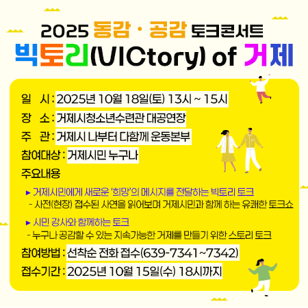 2025 동감 ㆍ 공감 토크콘서트 「빅토리(VICtory) of 거제」 
일    시 : 2025년 10월 18일(토) 13시 ~ 15시
장    소 : 거제시청소년수련관 대공연장
주    관 : 거제시 나부터 다함께 운동본부
참여대상 : 거제시민 누구나
주요내용
  ▶ 거제시민에게 새로운 ‘희망’의 메시지를 전달하는 빅토리 토크
    - 사전(현장) 접수된 사연을 읽어보며 거제시민과 함께 하는 유쾌한 토크쇼
  ▶ 시민 강사와 함께하는 토크 
   - 누구나 공감할 수 있는 지속가능한 거제를 만들기 위한 스토리 토크
참여방법 : 선착순 전화 접수(639-7341~7342)
접수기간 : 2025년 10월 15일(수) 18시까지