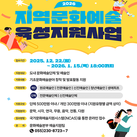 2026지역문화예술 육성지원사업
접수기간 2025.12.22(일) ~ 2026. 1. 15.(목) 18:00까지
지원대상 도내 문화예술단체 및 예술인
지원내용 기초문화예술분야 창작 및 발표활동 지원
지원유형
개인
원로예술인 |전문예술인 |신진예술인 |청년예술인 |생애최초단체
전문예술단체 | 신진예술단체
지원규모 단체 500만원 이내 / 개인 300만원 이내 (지원유형별 금액 상이)
지원분야 문학, 시각, 연극, 무용, 음악, 전통, 다원
접수방법 국가문화예술지원시스템(NCAS)을 통한 온라인 접수
문의 문화예술본부 예술지원팀 055)230-8723~7
경상남도 경남문화예술진흥원 GYEONGNAM CULTURE AND ARTS FOUNDATION