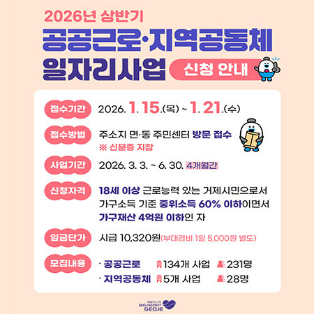 2026년 상반기
공공근로·지역공동체 일자리사업 신청 안내
접수기간 2026.1.15.(목)~1.21.(수)
접수방법 주소지 면·동 주민센터 방문 접수※ 신분증 지참
사업기간 2026. 3. 3.6.30. 4개월간
신청자격 18세 이상 근로능력 있는 거제시민으로서 가구소득 기준 중위소득 60% 이하이면서 가구재산 4억원 이하인 자
임금단가 시급 10,320원(부대경비 1일 5,000원 별도)
모집내용 
공공근로 : 134개 사업 231명
지역공동체 : 5개 사업 28명