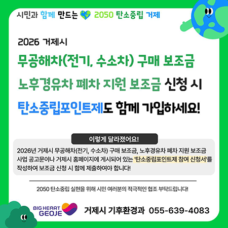 시민과 함께 만드는 2050 탄소중립 거제
2026 거제시
무공해차(전기, 수소차) 구매 보조금 노후경유차 폐차 지원 보조금 신청 시 탄소중립포인트제도 함께 가입하세요!
이렇게 달라졌어요!
2026년 거제시 무공해차(전기, 수소차) 구매 보조금, 노후경유차 폐차 지원 보조금 사업 공고문이나 거제시 홈페이지에 게시되어 있는 '탄소중립포인트제 참여 신청서'를 작성하여 보조금 신청 시 함께 제출하여야 합니다!
2050 탄소중립 실현을 위해 시민 여러분의 적극적인 협조 부탁드립니다!
BIG HEART GEOJE
거제시 기후환경과 055-639-4083