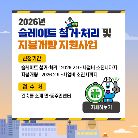2026년
슬레이트 철거·처리 및 지붕개량 지원사업
신청기간
 ▻ 슬레이트 철거·처리 : 2026.2.9.~사업비 소진시까지
 ▻ 지붕개량 : 2026.2.9.~사업비 소진시까지
접수처: 건축물 소재 면·동주민센터
자세히보기