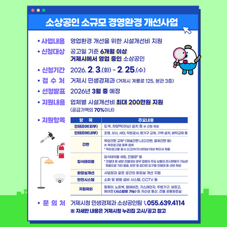 소상공인 소규모 경영환경 개선사업
사업내용 영업환경 개선을 위한 시설개선비 지원
신청대상 공고일 기준 6개월 이상 거제시에서 영업 중인 소상공인
신청기간 2026.2.3.(화) ~ 2.25.(수)
접수처 거제시 민생경제과 (거제시 계룡로 125, 본관 3층)
선정발표 2026년 3월 중 예정
지원내용
업체별 시설개선비 최대 200만원 지원 (공급가액의 70%이내)
지원항목
항목
인테리어(외부)
인테리어(내부)
간판
입식테이블
화장실개선
안전시스템
지원제외
주요내용
도색, 차양막(어닝) 설치 등 ※ 선팅 제외
조명, 샷시, 셔터, 닥트공사, 환기구 교체, 가벽 설치, 바닥교체 등
옥외간판 교체 (채널간판 LED간판, 철제간판 등)
※ 옥외광고업 등록 업체
* 옥외광고물 표시 신고(허가) 비대상 대상 확인서 제출
입식테이블 세트, 진열장 등
* 진열대 및 냉장 진열대의 경우 업종의 주요 상품의 전시판매가 가능한 제품으로 기타 음료, 반찬 및 잡다한 도구용 진열대 및 선반 제외
사업장과 같은 공간의 화장실 개선 지원
소화 및 방범 설비 시스템, CCTV 등
컴퓨터, 노트북, 텔레비전, 가스레인지, 주방기구, 냉장고, 에어컨 (시스템형 가능) 등 자산성 동산, 건물 공용화장실
ㆍ문의처 거제시청 민생경제과 소상공인팀 055.639.4114
※ 자세한 내용은 거제시청 누리집 고시/공고 참고 (새창으로 열림)