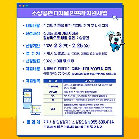 소상공인 디지털 인프라 지원사업
사업내용 디지털 전환을 위한 디지털 기기 구입비 지원
신청대상 신청일 현재 거제시에서 정상적으로 영업 중인 소상공인
신청기간
2026.2.3.(화) ~ 2. 25.(수)
접수처
거제시 민생경제과 (거제시 계룡로 125, 본관 3층)
선정발표 2026년 3월 중 예정
지원내용 업체별 디지털기기 구입비 최대 200만원 지원 (공급가액의 70%이내) ※QR오더 한정 공급가액 90% 이내 지원
지원항목
항목
주요내용
스마트오더
키오스크, 테이블오더, 스마트오더(QR) POS 기기
Of
VR-AR
30
3D 스캐너 3030 경세척기
Al
기타
LCD 자주
문의처 거제시청 민생경제과 소상공인팀 (055.639.4114 ※ 자세한 내용은 거제시청 누리집 고시/공고 참고 (새창으로 열림)