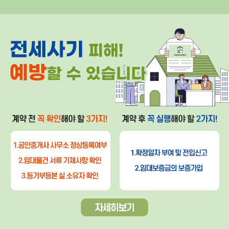 전세사기 피해!
예방할 수 있습니다
계약 전 꼭 확인해야 할 3가지!
1.공인중개사 사무소 정상등록여부
2.임대물건 서류 기재사항 확인
3.등기부등본 실 소유자 확인
계약 후 꼭 실행해야 할 2가지!
1.확정일자 부여 및 전입신고
2.임대보증금의 보증가입
자세히보기 (새창으로 열림)