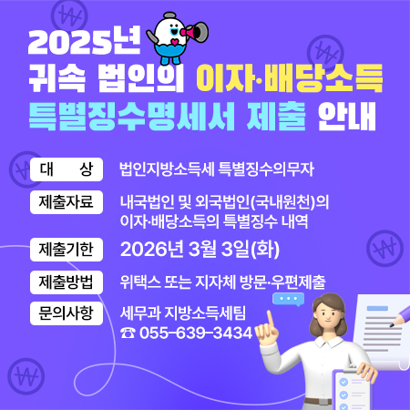 260209 2025년 귀속 법인의 이자·배당소득 특별징수명세서 제출 안내
대    상 : 법인지방소득세 특별징수의무자
제출자료 : 내국법인 및 외국법인(국내원천)의 이자·배당소득의 특별징수 내역
제출기한 : 2026년 3월 3일(화)
제출방법 : 위택스 또는 지자체 방문우편제출 
문의사항 : 세무과 지방소득세팀 ☎ 055–639–3434 (새창으로 열림)