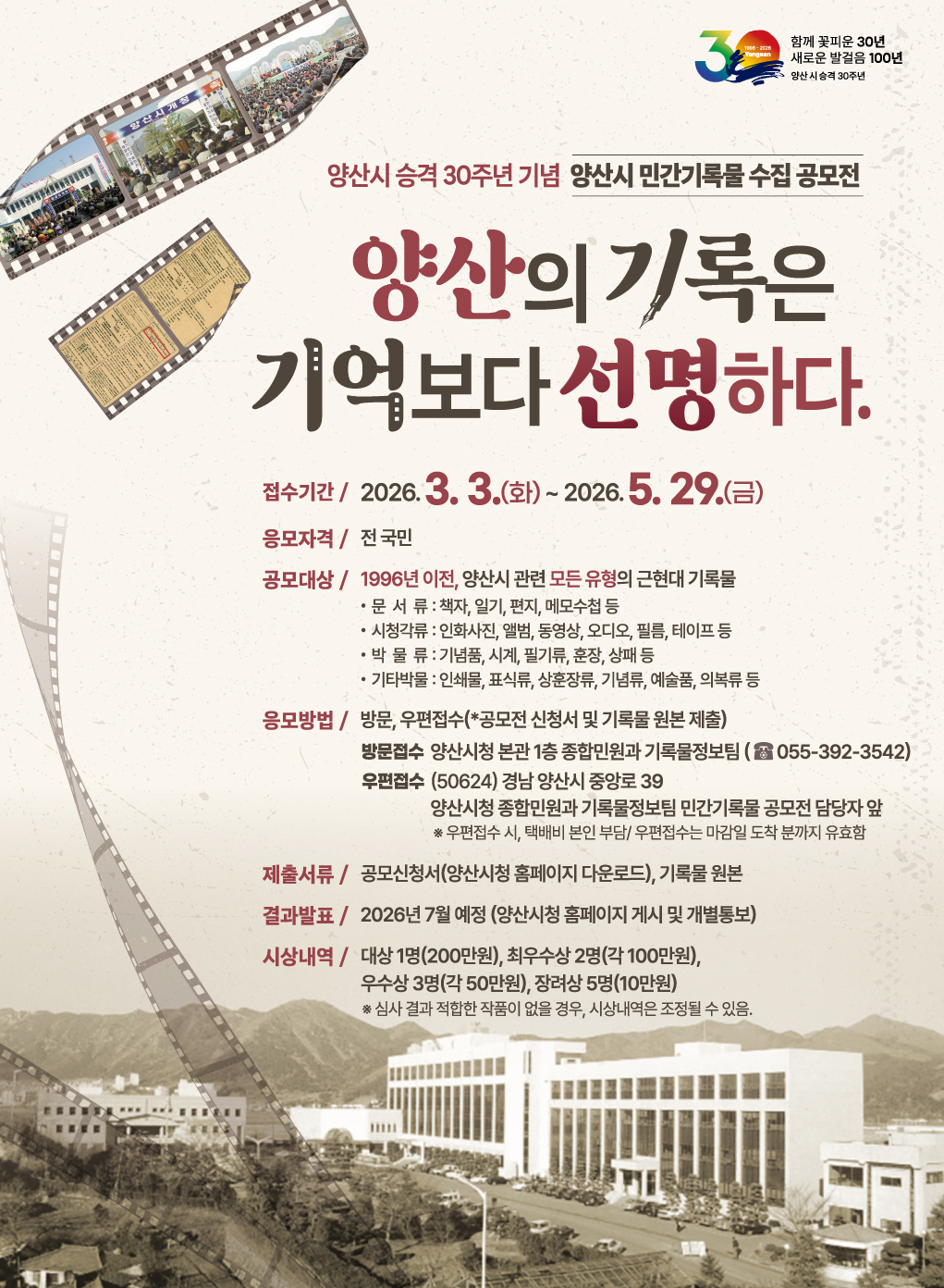 3
함께 꽃피운 30년 새로운 발걸음 100년
양산시승격 30주년
양산시 승격 30주년 기념 양산시 민간기록물 수집 공모전
양산의 기록은 기억보다 선명하다.
접수기간 / 2026.3.3.(화) ~ 2026.5.29.(금)
응모자격/전국민
공모대상 / 1996년 이전, 양산시 관련 모든 유형의 근현대 기록물
ㆍ문서류: 책자, 일기, 편지, 메모수첩 등
시청각류: 인화사진, 앨범, 동영상, 오디오, 필름, 테이프 등
박물류 : 기념품, 시계, 필기류, 훈장, 상패 등
기타박물 : 인쇄물, 표식류, 상훈장류, 기념류, 예술품, 의복류 등
응모방법 / 방문, 우편접수(*공모전 신청서 및 기록물 원본 제출)
방문접수 양산시청 본관 1층 종합민원과 기록물정보팀(055-392-3542)
우편접수 (50624) 경남 양산시 중앙로 39
양산시청 종합민원과 기록물정보팀 민간기록물 공모전 담당자 앞
* 우편접수 시, 택배비 본인 부담/우편접수는 마감일 도착분까지 유효함
제출서류 / 공모신청서(양산시청 홈페이지 다운로드), 기록물 원본
결과발표 / 2026년 7월 예정 (양산시청 홈페이지 게시 및 개별통보)
시상내역 / 대상 1명(200만원), 최우수상 2명(각 100만원),
우수상 3명(각 50만원), 장려상 5명(10만원)
*심사 결과 적합한 작품이 없을 경우, 시상내역은 조정될 수 있음.