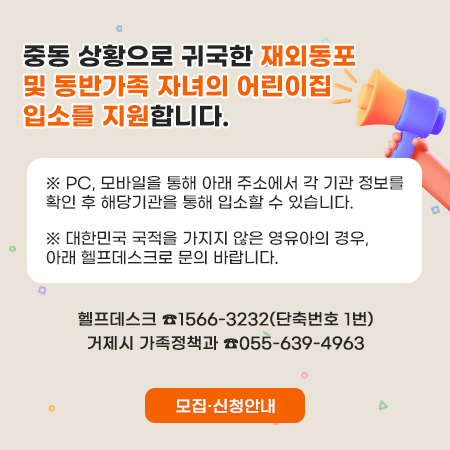 중동 상황으로 귀국한 재외동포 및 동반가족 자녀의 어린이집 입소를 지원합니다.
 ※ PC, 모바일을 통해 아래 주소에서 각 기관 정보를 확인 후 해당기관을 통해 입소할 수 있습니다.
 ※ 대한민국 국적을 가지지 않은 영유아의 경우, 아래 헬프데스크로 문의 바랍니다.
헬프데스크 ☎1566-3232(단축번호 1번)
거제시 가족정책과 ☎055-639-4963
모집·신청안내
