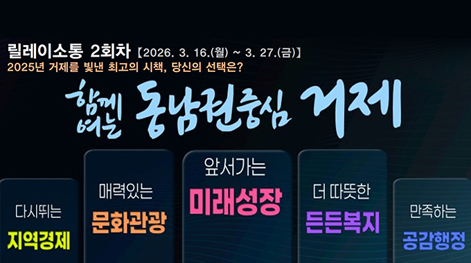 릴레이소통 2회차 [2026. 3. 16.(월) ~ 3. 27.(금)】
2025년 거제를 빛낸 최고의 시책, 당신의 선택은?
학길 동남권중심 거제
다시뛰는 지역경제
매력있는 문화관광
앞서가는 미래성장
더 따뜻한 든든복지
만족하는 공감행정