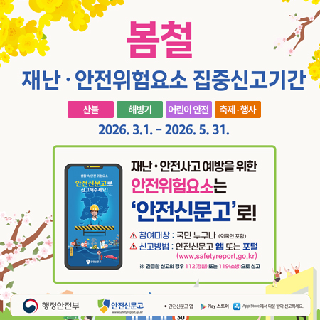 봄철 
재난 · 안전위험요소 집중신고기간
산불, 해빙기, 어린, 축제 · 행사
2026. 3. 1. - 2026. 5. 31.
재난 · 안전사고 예방을 위한 안전위험요소는
'안전신문고'로!
참여대상 : 국민 누구나 (외국인포함)
신고방법 : 안전신문고 앱 또는 포털 (www.safetyreport.go.kr)
※ 긴급신고의 경우 112 또는 119소방으로 신고
행정안전부
안전신문고
안전신문고 앱 Play 스토어 App Store에서 다운 받아 신고하세요.