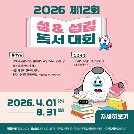 2026 제12회 섬 & 섬길 독서대회
참가방법 
-거제시 시립도서관 홈페이지 큌링크에서 참여신청
-독서 후 독서일지 작성
-바람의 언덕길부터 시작, 완주 시 다음 종목 진출가능 (최종 완주종목 인정)
신청자격
-거제시 시립도서관 정회원(초등학생 이상)
2026. 4. 01 수 - 8.31 월
자세히보기
하청도서관 639-3921
장승포도서관 639-3871
아주도서관 639-7320
창평도서관 639-3861
수양도서관 639-3891