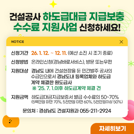 건설공사 하도급대금 지급보증 수수료 지원사업 신청하세요!
신청기간 : 26. 1. 12. ∼ 12. 11. (예산 소진 시 조기 종료)
신청방법 : 온라인(경남바로서비스),방문, 우편
지원대상 : 경남도 내에 건설현장을 둔 민간발주 공사의
              수급인으로서 경남도내 등록업체와 하도급
              계약 체결한 원도급사
※ '25. 7. 1.이후 하도급계약 체결 건
지원금액 : 하도급대금 지급보증서 발급 수수료의 50%~70%지원 (5백만원 미만 70%, 5천만원 미만 60%, 5천만원이상 50%) 

자세히보기