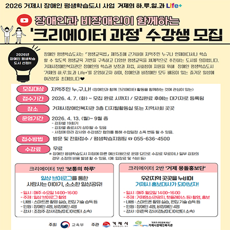 2026 거제시 장애인 평생학습도시 사업 거제의 하.루.일.과 Life+
장애인과 비장애인이 함께하는
'크리에이터 과정' 수강생 모집
2026년 장애인 평생학습 도시 선정!!
장애인 평생학습도시는 「평생교육법」 제15조에 근거하여 지역주민 누구나 언제어디서나 학습 할 수 있도록 평생교육 기반을 구축하고 다양한 평생교육을 체계적으로 추진하는 도시를 의미합니다. 거제시장애인복지관은 장애인의 학습권 보장과 자립, 사회참여 지원을 위해 장애인 평생학습도시 '거제의 하.루.일.과 Life+'를 운영하고자 하며, 장애인과 비장애인 모두 배움이 있는 즐거운 일상에 여러분을 초대합니다♡♥
모집대상 지역주민 누구나! (장애인과 함께 크리에이터 활동을 함께하는 것에 관심이 있는)
접수기간2026. 4. 7.(화) ~ 모집 완료 시까지 / 모집완료 후에는 대기자로 등록됨
장소 거제시장애인복지관 3층 디지털활동실 또는 지역사회 곳곳
운영기간 2026. 4. 13. (월)~ 9월 중
- 강좌별 19회기
-강좌별 종료시기 상이할 수 있음
- 사정에 따라 강사와 수강생간 협의를 통해 수업일정 소폭 변동 될 수 있음.
접수방법 방문 및 전화접수/평생학습지원팀 055-636-4500
수강료 무료
* 장애인 평생학습도시 지정에 따른 예산지원으로 운영 되므로 수강료 무료이나 일부 강좌의
경우 소정의 비용 발생 할 수 있음. (예: 입장료 및 식비 등)
크리에이터 1반 '보통의 하루'
일상 브이로그를 통한 사람사는 이야기, 소소한 일상공유!
- 일시 : 매주 수요일 14:00~16:00
- 주제 : 일상 브이로그 촬영
-내용: 스마트폰 촬영 실습, 편집 기술 습득 등
- 인원 : 장애인 4명, 비장애인 4명
-감사: 조점주 강사(경남미디어센터 소속)
크리에이터 2반 '거제 몽돌홍보단'
우리지역 곳곳을 누비며 거제시 홍보대사가 되어보자!
- 일시 : 매주 월요일 14:00~16:00
- 주제 : 거제명소(관광지, 핫플레이스 등) 촬영, 홍보
-내용 : 스마트폰 촬영 실습, 편집 기술 습득 등
- 인원 : 장애인 4명, 비장애인 4명
- 강사: 이준욱 강사(경남미디어센터 소속)
주최 교육부 
주관 거제시 GEDIE-SI, 