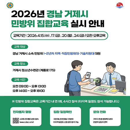 2026년 경남 거제시 민방위 집합교육 실시 안내
교육기간: 2026.4.15.(수), 17.(금).20.(월).24.(금)/오전·오후교육
교육 대상: 경남 거제시 소속 민방위 1~2년차 지역·직장민방위대 기술지원대 대원
교육 장소: 거제시 청소년수련관 (계룡로 175)
교육 시간: 오전 09:00~오후 13:00 오후 14:00~오후 18:00
※ 민방위 집합교육은 교육기간 내 연 1회, 4시간 참석 (타지역 일정도 참석 가능합니다)
전자통지 열람:www.cckc.or
집합 일정확인
국민재난안전포털>민방위
타지역 일정도 신청 없이 참석 가능
문의 전화
거주지 면,동 행정복지센터
민방위 담당자 연락 (새창으로 열림)