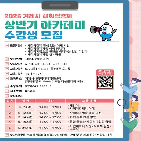 2026 거제시 사회적경제
상반기 아카데미 수강생 모집
모집대상
- 사회적경제 관심 있는 거제 시민
사회적경제기업 예비 창업자
사회적기업으로 전환을 생각하는 일반 기업가
- 사회적경제기업 임·직원
모집인원
선착순 20명 내외
모집기간
4. 10.(금)~4.24.(금) 18:00
교육기간
5.7.(목) ~ 5. 21.(목) 매주 화, 목
교육시간 14시~17시
교육장소
거제시사회적경제지원센터 (거제중앙로 1898-5 고현 리본플라자 6층)
수강문의 055)641-9901~3
26' 아카데미 수강생 모집
접수방법 QR코드
교육내용
회차
날짜
시간
5. 7.(목)
14:00~17:00
5. 12.(화)
14:00~17:00
5. 14.(목)
14:00~17:00
5.19.(화)
14:00~17:00
교육내용
개강식
1
사회적경제의 이해
2
사회적경제와 소셜 미션
3
지역 문제 해결 방법
4
통합 돌봄과 사회적기업의 역할
ㆍ사업계획서 작성 (노트북 필참)
5
5. 21.(목)
14:00~17:00
수료식
수강생혜택 수료증 발급(출석률 80% 이상), 창업 및 운영에 관한 컨설팅 지원 (새창으로 열림)