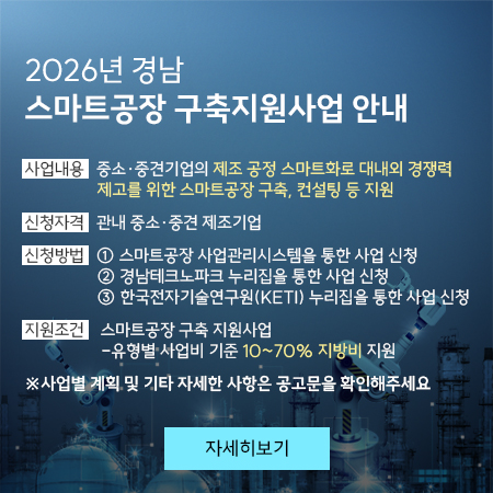 2026년 경남 스마트공장 구축지원사업 안내
 ❍ 사업내용: 중소·중견기업의 제조 공정 스마트화로 대내외 경쟁력 제고를 위한 스마트공장 구축, 컨설팅 등 지원
 ❍ 사업신청자격: 관내 중소·중견 제조기업
 ❍ 신청방법
    ① 스마트공장 사업관리시스템을 통한 사업 신청
    ② 경남테크노파크 누리집을 통한 사업 신청
    ③ 한국전자기술연구원(KETI) 누리집을 통한 사업 신청
 ❍ 지원 조건
    - 스마트공장 구축 지원: 사업유형별 사업비 기준 10~70% 지방비 지원
 ❍ 사업별 계획 및 기타 자세한 사항: 공고문 확인
자세히보기