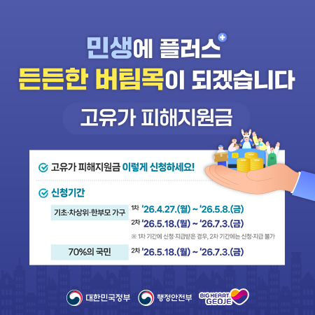 고유가 피해지원금 지급 신청하세요
기초 차상위 한부모 가구
1차 26.4.27.(월)~5.8.(금)
2차 26.5.18(월)~7.3.(금) *1차기간에 신청 지급 받은 경우, 2차기간에는 신청지급 불가
소득하위 70%
2차 26.5.18(월)~7.3.(금)|||intro