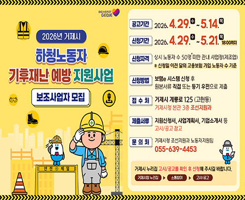 BIG HEART GEOJE
M
2026년 거제시
하청노동자
기후재난 예방 지원사업
보조사업자 모집
안전제일
X
공고기간
2026. 4.29.0-5.14.0
신청기간
2026. 4.29.0~5.21.98:00까지
신청자격 상시 노동자 수 50명 미만 관내 사업장
(제조업) * 신청일 이전 달의 고용보험 가입 노동자 수 기준
신청방법
보탬 시스템 신청 후
원본서류 직접 또는 등기 우편으로 제출
접수처
거제시 계룡로 125 (고현동) 거제시청 본관 3층 조선지원과
제출서류
지원신청서, 사업계획서, 기업소개서 등 고시/공고 참고
문의처
거제시청 조선지원과 노동자지원팀
055-639-4453
거제시 누리집 고시/공고를 확인 후 신청해 주시길 바랍니다.
거제시청 누리집
소통참여
고시/공고 (새창으로 열림)