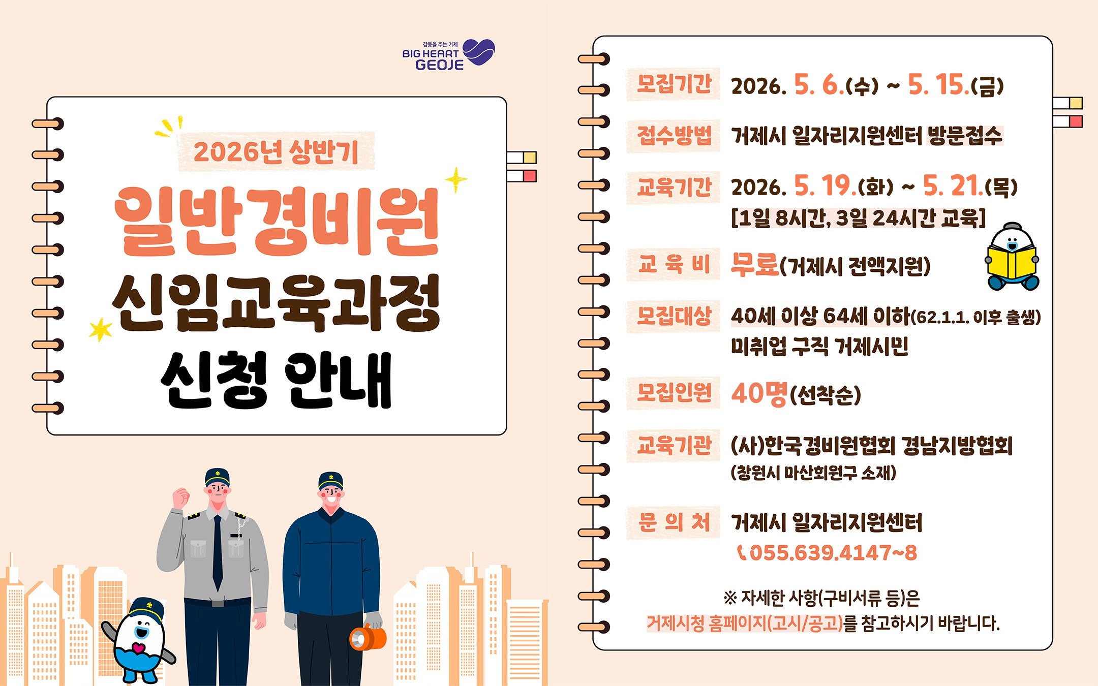 BIG HEART GEOJE
2026년 상반기
일반경비원
신임교육과정 신청 안내
모집기간 2026.5.6.(수) ~ 5.15.(금)
접수방법 거제시 일자리지원센터 방문접수
교육기간 2026.5.19.(화) ~ 5. 21.(목) [1일 8시간, 3일 24시간 교육]
교육비 무료(거제시 전액지원)
모집대상 40세 이상 64세 이하(62.1.1. 이후 출생) 미취업 구직 거제시민
모집인원 40명(선착순)
교육기관 (사)한국경비원협회 경남지방협회 (창원시 마산회원구 소재)
문의처 거제시 일자리지원센터 055.639.4147~8
※ 자세한 사항(구비서류 등)은
거제시청 홈페이지(고시/공고)를 참고하시기 바랍니다. (새창으로 열림)
