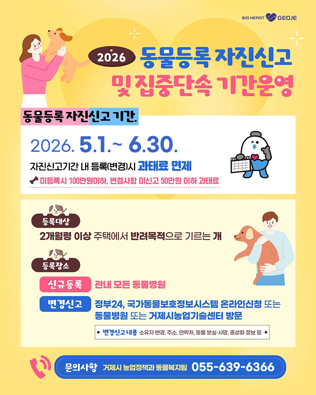 BIG HEARTGEOJE
2026 동물등록 자진신고
및 집중단속 기간운영
동물등록 자진신고 기간
2026. 5.1.~ 6.30.
자진신고기간 내 등록(변경)시 과태료 면제
◆미등록시 100만원이하, 변경사항 미신고 50만원 이하 과태료
등록대상
2개월령 이상 주택에서 반려목적으로 기르는 개
등록장소
신규등록
관내 모든 동물병원
변경신고
정부24, 국가동물보호정보시스템 온라인신청 또는 동물병원 또는 거제시농업기술센터 방문
변경신고 내용 소유자 변경, 주소, 연락처, 동물 분실·사망, 중성화 정보 등
문의사항 거제시 농업정책과 동물복지팀 055-639-6366 (새창으로 열림)
