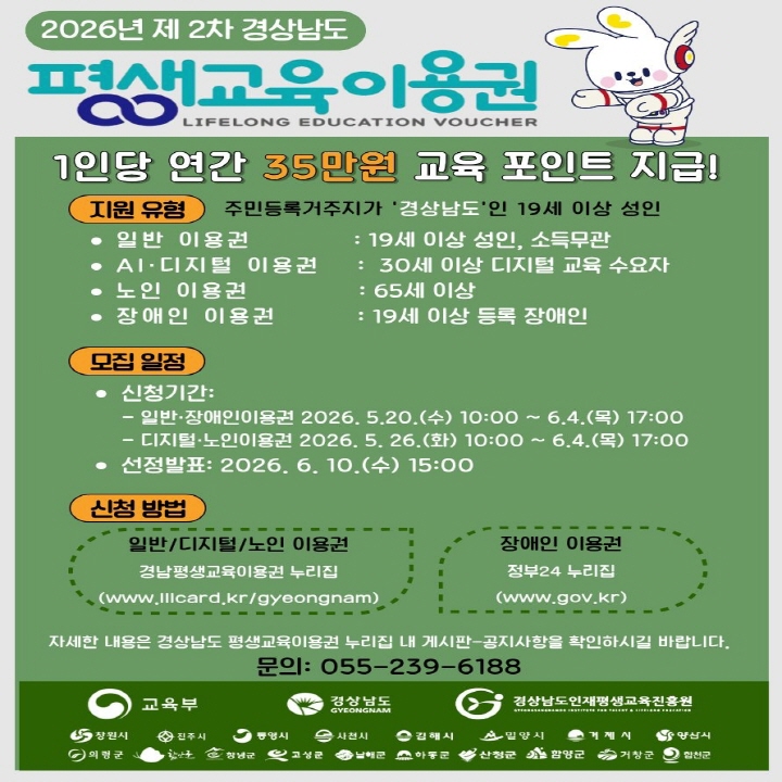 2026년 제 2차 경상남도
평생교육이용권
LIFELONG EDUCATION VOUCHER
1인당 연간 35만원 교육 포인트 지급!
지원 유형
주민등록거주지가 '경상남도'인 19세 이상 성인
일반 이용권
: 19세 이상 성인, 소득무관
AI·디지털 이용권
: 30세 이상 디지털 교육 수요자
노인 이용권
: 65세 이상
장애인 이용권
: 19세 이상 등록 장애인
모집 일정
신청기간:
- 일반·장애인이용권 2026.5.20.(수) 10:00~ 6.4.(목) 17:00
- 디지털·노인이용권 2026. 5. 26.(화) 10:00~ 6.4.(목) 17:00
선정발표: 2026. 6. 10.(수) 15:00
신청 방법
일반/디지털/노인 이용권
경남평생교육이용건 누리집
(www.Illcard.kr/gyeongnam)
장애인 이용권
정부24 누리집 (www.gov.kr)
자세한 내용은 경상남도 평생교육이용권 누리집 내 게시판 공지사항을 확인하시길 바랍니다.
문의: 055-239-6188
교육부
경상남도 GYEONGNAM
G
경상남도인재평생교육진흥원
창원시
전주시
사천시
김해시
밀양시
거제시
영삼시
의령군
고성군
산청군
함양군
거창군