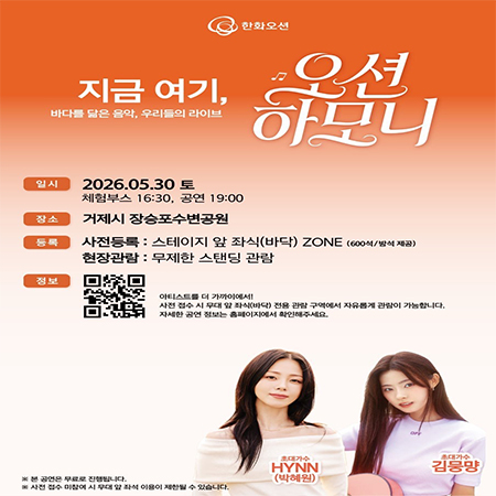 한화오션
지금 여기,
바다를 닮은 음악, 우리들의 라이브
오션
하모니
일시
2026.05.30 토
체험부스 16:30, 공연 19:00
장소
거제시 장승포수변공원
등록
사전등록 : 스테이지 앞 좌식(바닥) ZONE (600석/방석 제공)
현장관람 : 무제한 스탠딩 관람
정보
아티스트를 더 가까이에서!
사전 접수 시 무대 앞 좌식(바닥) 전용 관람 구역에서 자유롭게 관람이 가능합니다.
자세한 공연 정보는 홈페이지에서 확인해주세요.
※ 본 공연은 무료로 진행됩니다.
※ 사전 접수 미참여 시 무대 앞 좌석 이용이 제한될 수 있습니다.
초대가수 HYNN (박혜원)
초대가수 김뭉먕