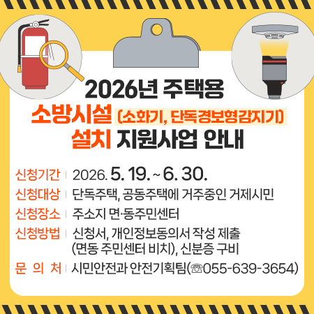 2026년 주택용 소방시설(소화기, 단독경보형감지기) 설치 지원사업 안내
신청기간: 2026. 5. 19. ~ 6. 30.
신청대상: 단독주택, 공동주택에 거주중인 거제시민
신청장소: 주소지 면·동주민센터
신청방법: 신청서, 개인정보동의서 작성 제출(면동 주민센터 비치), 신분증 구비     
문 의 처: 시민안전과 안전기획팀(☏055-639-3654) (새창으로 열림)