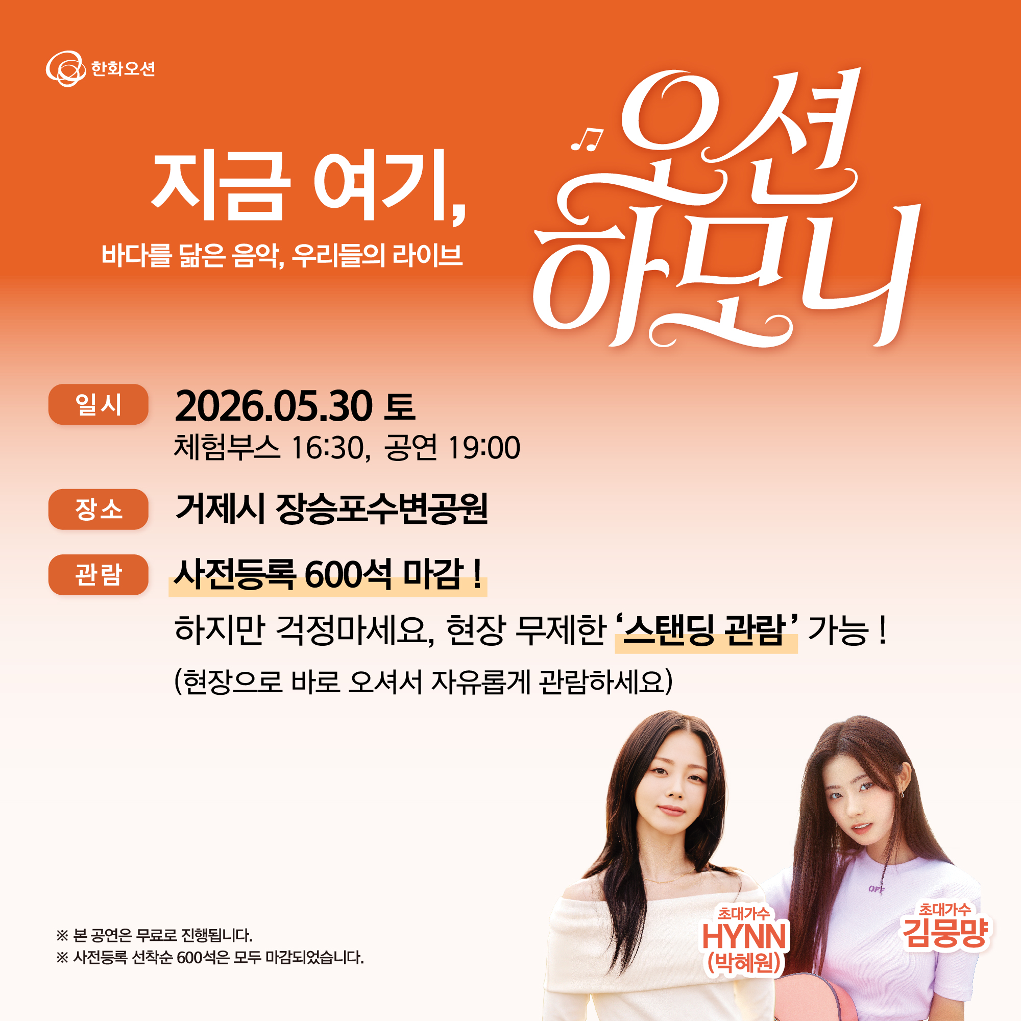 한화오션
지금 여기,
바다를 닮은 음악, 우리들의 라이브
오션
하모니
일시
2026.05.30 토
체험부스 16:30, 공연 19:00
장소
거제시 장승포수변공원
등록
사전등록 : 스테이지 앞 좌식(바닥) ZONE (600석/방석 제공)
현장관람 : 무제한 스탠딩 관람
정보
아티스트를 더 가까이에서!
사전 접수 시 무대 앞 좌식(바닥) 전용 관람 구역에서 자유롭게 관람이 가능합니다.
자세한 공연 정보는 홈페이지에서 확인해주세요.
※ 본 공연은 무료로 진행됩니다.
※ 사전 접수 미참여 시 무대 앞 좌석 이용이 제한될 수 있습니다.
초대가수 HYNN (박혜원)
초대가수 김뭉먕