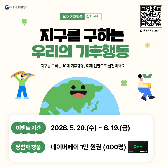 기후에너지환경부
10대 기후행동 실천 선언qr
지구를 구하는 우리의 기후행동
실천 선언 바로가기
지구를 구하는 10대 기후행동, 이제 선언으로 실천해봐요!
이벤트 기간 2026.5.20.(수) ~ 6.19.(금)
당첨자 경품 네이버페이 1만원권 (400명) (새창으로 열림)