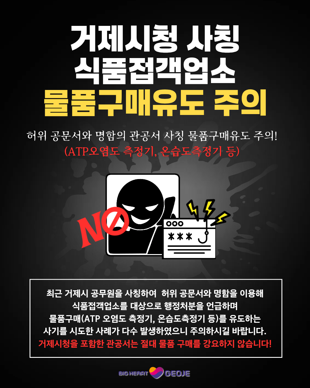 거제시청 사칭식품접객업소
물품구매유도 주의
허위 공문서와 명함의 관공서 사칭 물품구매유도 주의!
(ATP오염도 측정기, 온습도측정기 등)
NO
000
***
최근 거제시 공무원을 사칭하여 허위 공문서와 명함을 이용해 식품접객업소를 대상으로 행정처분을 언급하며 물품구매(ATP 오염도 측정기, 온습도측정기 등)를 유도하는 사기를 시도한 사례가 다수 발생하였으니 주의하시길 바랍니다.
거제시청을 포함한 관공서는 절대 물품 구매를 강요하지 않습니다!
SIG HEAT
GEOJE (새창으로 열림)