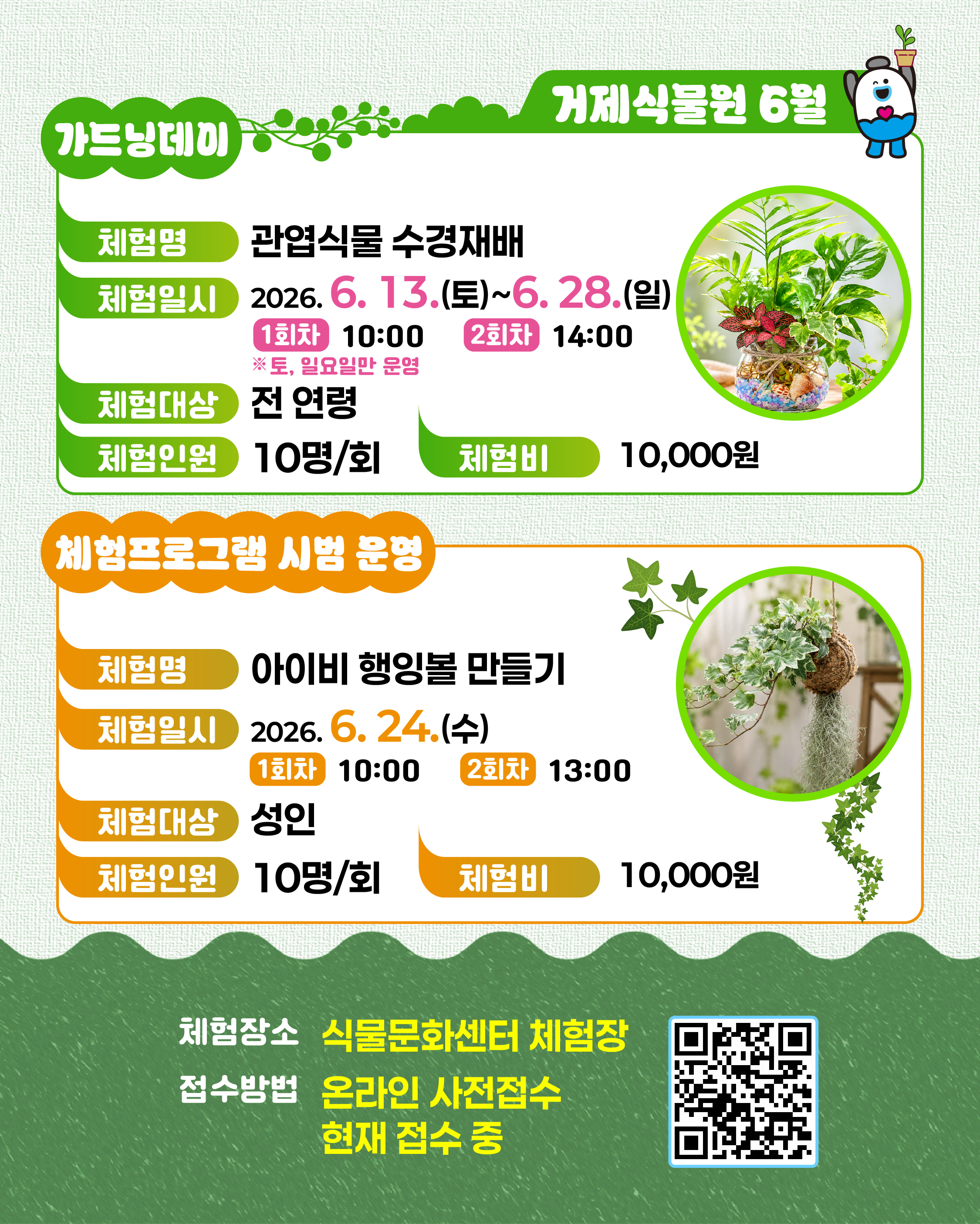 가드닝데이
거제식물원 6월
체험명
관엽식물 수경재배
체험일시
2026.6.13.(토)~6.28.(일)
1회차 10:00
2회차 14:00
※토, 일요일만 운영
체험대상 전연령
체험인원
10명/회
체험비
10,000원
체험프로그램 시범 운영
체험명
아이비 행잉볼 만들기
체험일시
2026. 6. 24.(수)
1회차 10:00
2회차
13:00
체험대상
성인
체험인원
10명/회
체험비
10,000원
체험장소
식물문화센터 체험장
접수방법
온라인 사전접수 현재 접수 중 (새창으로 열림)