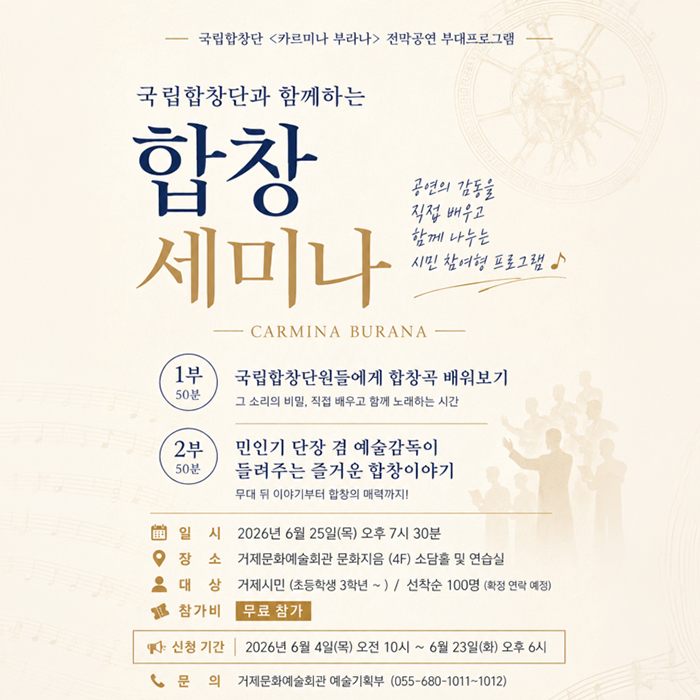 국립합창단 <카르미나 부라나> 전막공연 부대프로그램
국립합창단과 함께하는 합창 세미나
공연의 감동을 직접 배우고 함께 나누는 시민 참여형 프로그램♪
-CARMINA BURANA -
1부 50분
국립합창단원들에게 합창곡 배워보기
그 소리의 비밀, 직접 배우고 함께 노래하는 시간
2부 50분
민인기 단장 겸 예술감독이 들려주는 즐거운 합창이야기
무대 뒤 이야기부터 합창의 매력까지!
일시 2026년 6월 25일(목) 오후 7시 30분
장소 거제문화예술회관 문화지음 (4F) 소담홀 및 연습실
대상 거제시민 (초등학생 3학년~)/ 선착순 100명 (확정 연락 예정)
참가비 무료 참가
신청 기간  2026년 6월 4일(목) 오전 10시~ 6월 23일(화) 오후 6시
문의 거제문화예술회관 예술기획부 (055-680-1011-1012) (새창으로 열림)