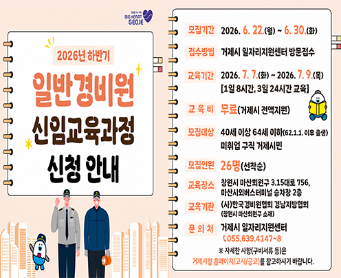 BIGHERRS GEOJE
2026년 하반기 일반경비원 신임교육과정 신청 안내
모집기간 2026.6.22.(월)~6.30.(화)
접수방법 거제시 일자리지원센터 방문접수
교육기간 2026.7.7.(화)~2026.7.9.(목) [1일 8시간, 3일 24시간 교육]
교육비 무료(거제시 전액지원)
모집대상 40세 이상 64세 이하(62.1.1. 이후 출생) 미취업 구직 거제시민
모집인원 26명(선착순)
교육장소 창원시 마산회원구 3.15대로 756, 마산시외버스터미널 승차장 2층
교육기관 (사)한국경비원협회 경남지방협회 (창원시 마산회원구 소재)
문의처 거제시 일자리지원센터 (055.639.4147~8
* 자세한 사항(구비서류 등)은
거제시청 홈페이지(고시/공고)를 참고하시기 바랍니다.