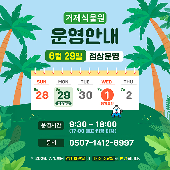 거제식물원 운영안내
6월 29일 정상운영
SUN 28
MON 29 정상운영
TUE 30
7월 WED 1 정기휴원
THU 2

운영시간9:30~18:00 (17:00 매표·입장 마감)
문의 0507-1412-6997
※2026.7.1.부터 정기후원일 이 매주 수요일 로 변경됩니다. (새창으로 열림)
