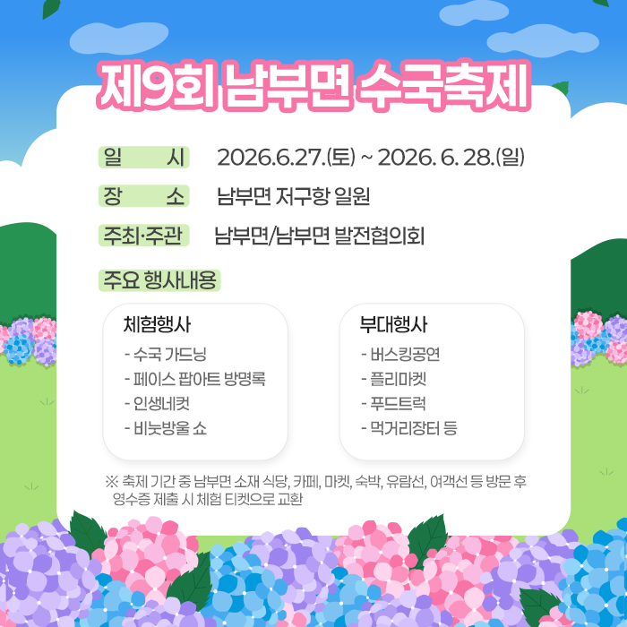 제9회 남부면 수국축제
일시 2026.6.27.(토) ~ 2026.6.28.(일)
장소 남부면 저구항 일원
주최·주관 남부면/남부면 발전협의회
주요 행사내용
체험행사
- 수국 가드닝
- 페이스 팝아트 방명록
- 인생네컷
- 비눗방울 쇼
부대행사
- 버스킹공연
- 플리마켓
- 푸드트럭
- 먹거리장터 등
※ 축제 기간 중 남부면 소재 식당, 카페, 마켓, 숙박, 유람선, 여객선 등 방문 후 영수증 제출 시 체험 티켓으로 교환 (새창으로 열림)