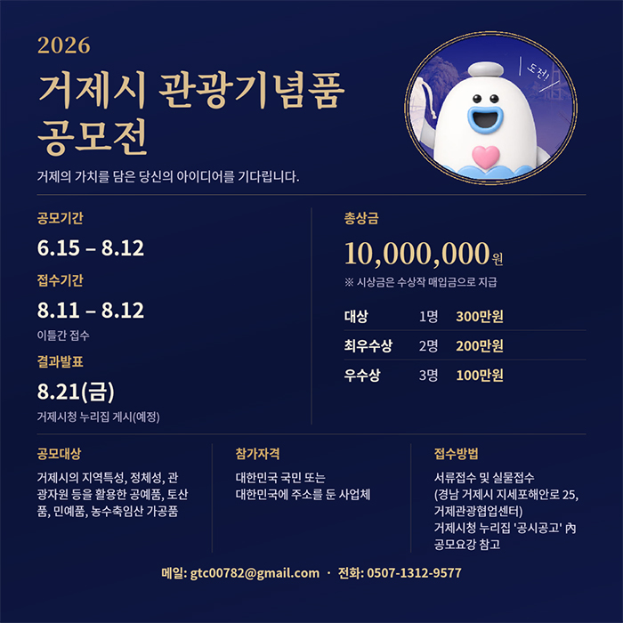 2026
거제시 관광기념품 공모전
거제의 가치를 담은 당신의 아이디어를 기다립니다.
도전!
공모기간
6.15-8.12
접수기간
8.11-8.12
이틀간 접수
결과발표
8.21(금)
거제시청 누리집 게시(예정)
공모대상
거제시의 지역특성, 정체성, 관 광자원 등을 활용한 공예품, 토산 품, 민예품, 농수축임산 가공품
총상금
※ 시상금은 수상작 매입금으로 지급
대상
1명
300만원
최우수상
2명
200만원
우수상
3명
100만원
참가자격
대한민국 국민 또는 대한민국에 주소를 둔 사업체
접수방법
서류접수 및 실물접수 (경남 거제시 지세포해안로 25, 거제관광협업센터) 거제시청 누리집 '공시공고' 內 공모요강 참고
메일: gtc00782@gmail.com 전화: 0507-1312-9577