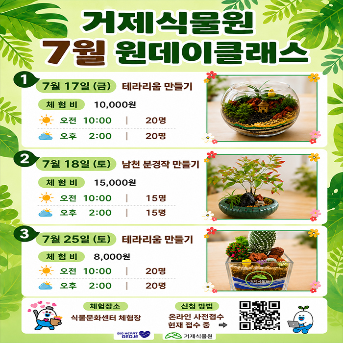 거제식물원 7월 원데이클래스
7월 17일 (금) 테라리움 만들기 체험비 10,000원
오전 10:00 | 20명
오후 2:00 | 20명
7월 18일 (토) 남천 분경작 만들기 체험비 15,000원
오전 10:00 15명
오후 2:00 15명
7월 25일(토) 테라리움 만들기 체험비 8,000원
오전 10:00 | 20명
오후 2:00 | 20명
체험장소 식물문화센터 체험장
신청 방법 온라인 사전접수 현재 접수 중
BIG HERRT GEOJE
거제식물원 (새창으로 열림)