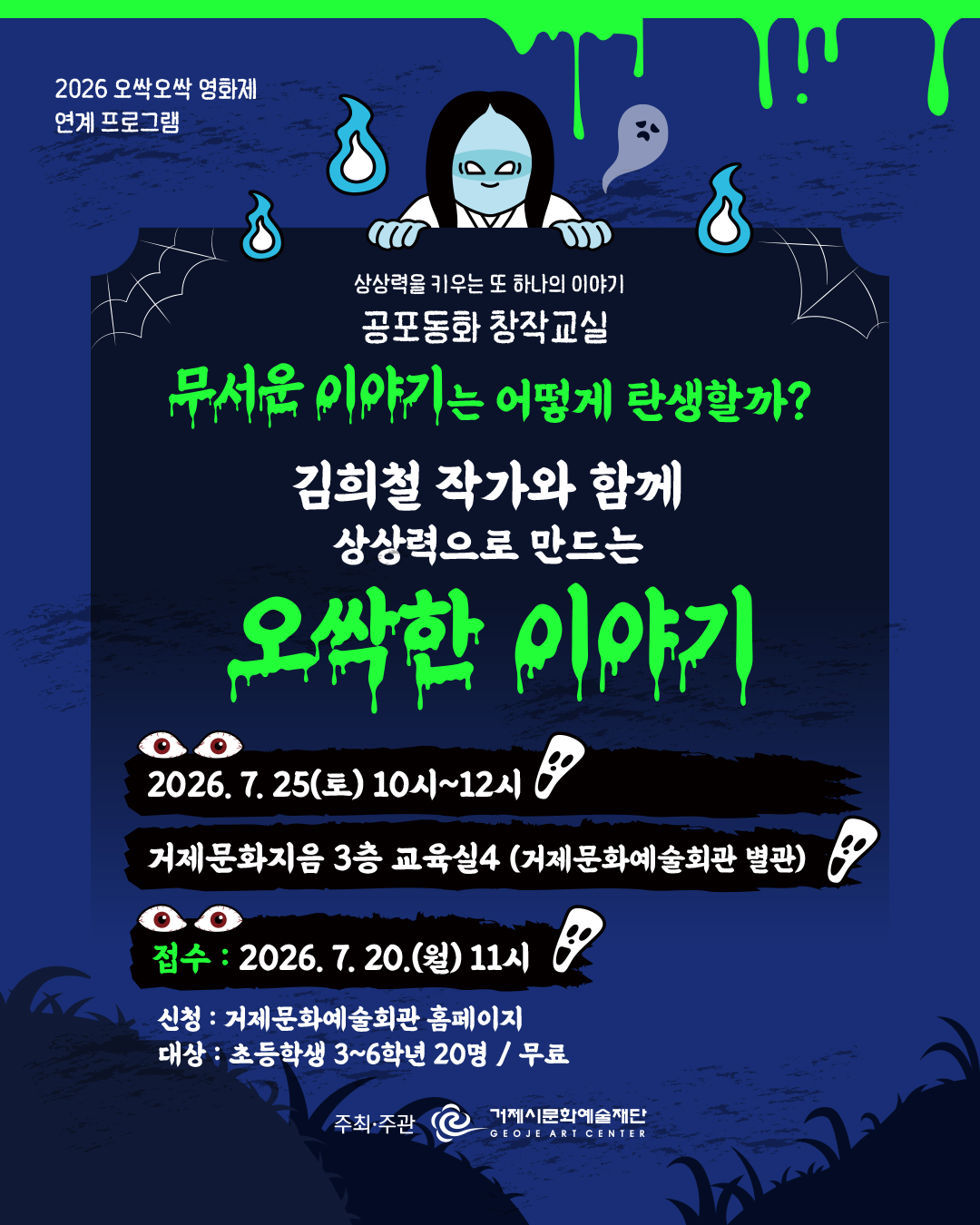2026 오싹오싹 영화제
연계 프로그램
상상력을 키우는 또 하나의 이야기
공포동화 창작교실
무서운 이야기는 어떻게 탄생할까?
김희철 작가와 함께 상상력으로 만드는
오싹한 이야기
2026. 7. 25(토) 10시~12시
거제문화지음 3층 교육실4 (거제문화예술회관 별관)
접수: 2026. 7. 20.(월) 11시
신청 : 거제문화예술회관 홈페이지
대상 : 초등학생 3~6학년 20명 / 무료
주최·주관
거제시문화예술재단
GEOJE ART CENTER