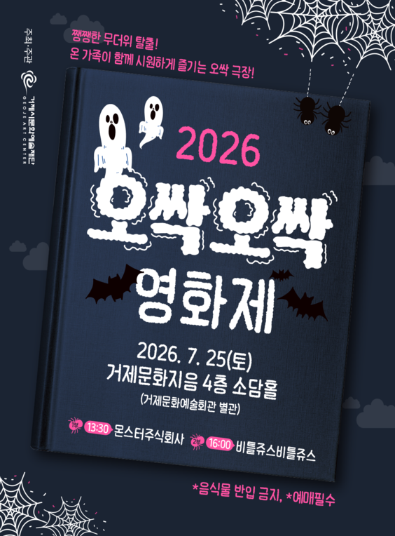 주최·주관 GEOJE ART CENTER 거제시문화예술재단
쨍쨍한 무더위 탈출!
온 가족이 함께 시원하게 즐기는 오싹 극장!
2026 오싹오싹 영화제
2026. 7. 25(토)
거제문화지음 4층 소담홀 (거제문화예술회관 별관)
13:30 몬스터주식회사
16:00 비틀쥬스비틀쥬스
*음식물 반입 금지, *예매필수