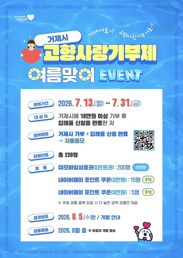 거제 야~호 !  고향사랑기부 야~호 !  
거제시에서 고향사랑기부제 여름맞이 이벤트를 추진합니다!!
주민등록상 주소지가 거제시가 아닌 거제시에 기부하고 싶으신 누구나
거제를 사랑하는 마음을 거제시 고향사랑기부로 전하세요
ㅇ 참여기간: 2026. 7. 13.(월) ~ 7. 31.(금)
ㅇ 대상자: 거제시에 10만원 이상 기부 후 답례품 신청을 완료한 자
ㅇ 당첨인원: 220명
ㅇ 결과발표: 2026. 8. 5.(수)한 / 개별 안내|||intro