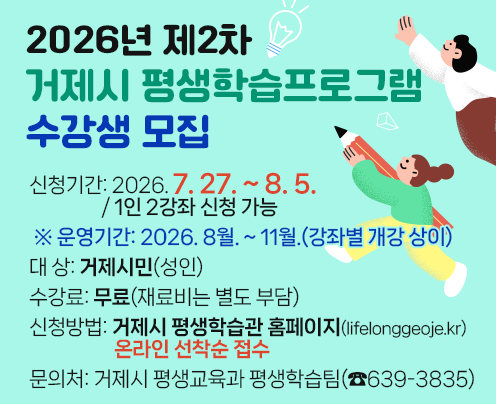 2026년 제2차 거제시 평생학습프로그램 수강생 모집
신청기간: 2026. 7. 27. ~ 8. 5. / 1인 2강좌 신청 가능 
※ 운영기간: 2026. 8월. ~ 11월.(강좌별 개강 상이)
대    상: 거제시민(성인)
수 강 료: 무료(재료비는 별도 부담) 
신청방법: 거제시 평생학습관 홈페이지(lifelonggeoje.kr)
     온라인 선착순 접수
문 의 처: 거제시 평생교육과 평생학습팀(☎639-3835)
