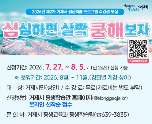 2026년 제2차 거제시 평생학습프로그램 수강생 모집
  ▸ 신청기간: 2026. 7. 27. ~ 8. 5. / 1인 2강좌 신청 가능 
     ※ 운영기간: 2026. 8월. ~ 11월.(강좌별 개강 상이)
  ▸ 대    상: 거제시민(성인) / 수 강 료: 무료(재료비는 별도 부담) 
  ▸ 신청방법: 거제시 평생학습관 홈페이지(lifelonggeoje.kr)
     온라인 선착순 접수
  ▸ 문 의 처: 거제시 평생교육과 평생학습팀(☎639-3835)