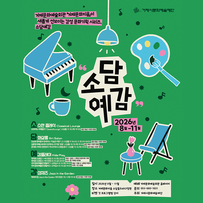 거제문화예술회관 거제문화지음이 새롭게 선보이는 감성 문화기획 시리즈, 소담예감
② 거제시문화예술재단
소담 예감
▲소한 클래식 Classical Lounge
소프라노 이해원의 'Classical Lounge' 소담을 19.10.(목) 19:30 성인 대상 티켓 1만원
2026년 8월-11월
화살롱
Art Salon
도슨트한이준과 함께하는 미술관이행 12소담홀 (9.16(수), 9.30.(수) 14:00 성인 대상 타켓 1만원
김문정 마에스트라와 함께하는 뮤지컬 '영웅소담(10.15(목) 19:3성인 대상 타켓 1만원
콘서트 가이드 안인모의 '루브르에서 쇼팽을 듣다 소담(1112(목)14:00인 대상 티켓 1만원
예감플레이 Kids Play
라이트드로잉 1 | 바다정원 18. 13.(목) 20:00 대상 | 초등 1~3학년 어린이와 가족
라이트 드로잉 21바다정원 18.14.(금) 20:00켓 한 가족당 5만원 우리동네예술인 양달석 11교육실 418.13(목) 14:00 대상 | 초등 4~6학년 어린이
우리동네예술인 양달석2 교육실 418.14.(금) 14:00 타켓 11인 3만원
성재즈 Jazz in the Garden
마리아킴 Jazz in the Garden | 바다정원 | 10.1.(목) 19:30 성인대상 | 티켓 1만원
일시 2026년 8월~11월
예매 거제문화예술회관 홈페이지
장소 거제문화지음 소담홀&바다정원
문의 055-680-1031
티켓 각 프로그램별 상이
주최 거제시문화예술재단