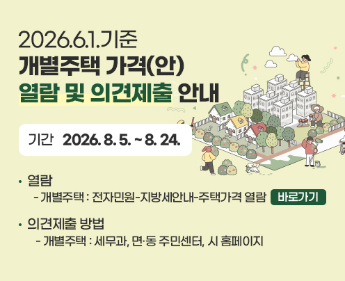 2026.6.1.기준 개별주택 가격(안)열람 및 의견제출 안내
  1. 기    간 : 2026. 8. 5. ~ 8. 24.
  2. 열    람
  - 개별주택 : 전자민원-지방세안내-주택가격 열람으로 바로가기
  3. 의견제출 방법
   - 개별주택 : 세무과, 면·동 주민센터, 시 홈페이지