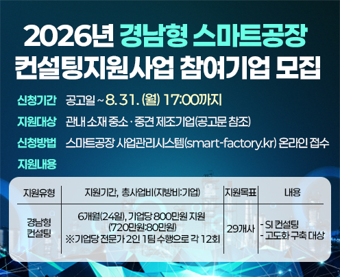 2026년 경남형 스마트공장 컨설팅지원사업 참여기업 모집 공고
신청기간: 공고일~8.31.(월) 17:00까지
지원대상: 관내 소재 중소‧중견 제조기업(공고문 참조)
지원내용: 스마트공장 구축을 위한 맞춤형 컨설팅 지원
신청방법: 스마트공장 사업관리시스템(smart-factory.kr) 온라인 접수